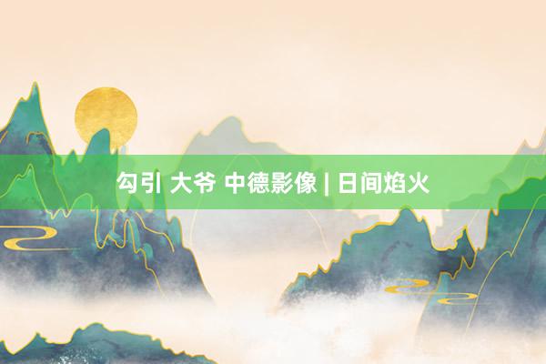 勾引 大爷 中德影像 | 日间焰火