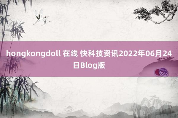 hongkongdoll 在线 快科技资讯2022年06月24日Blog版