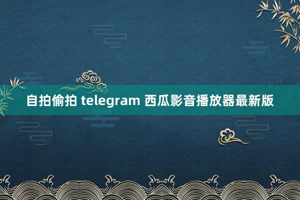 自拍偷拍 telegram 西瓜影音播放器最新版