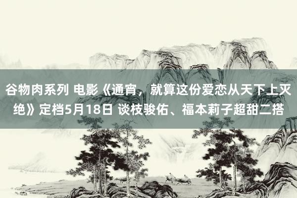 谷物肉系列 电影《通宵，就算这份爱恋从天下上灭绝》定档5月18日 谈枝骏佑、福本莉子超甜二搭