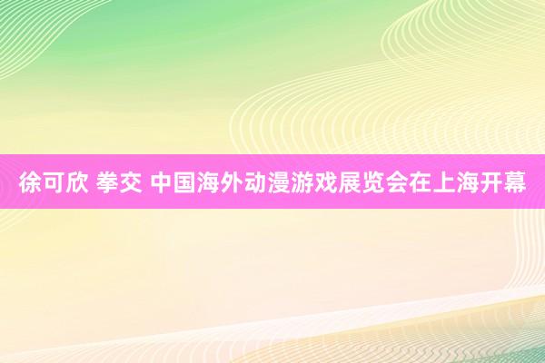 徐可欣 拳交 中国海外动漫游戏展览会在上海开幕