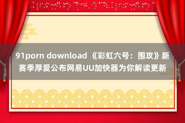 91porn download 《彩虹六号：围攻》新赛季厚爱公布网易UU加快器为你解读更新