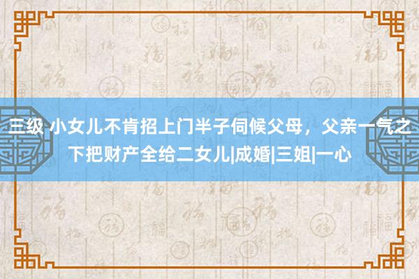 三级 小女儿不肯招上门半子伺候父母，父亲一气之下把财产全给二女儿|成婚|三姐|一心