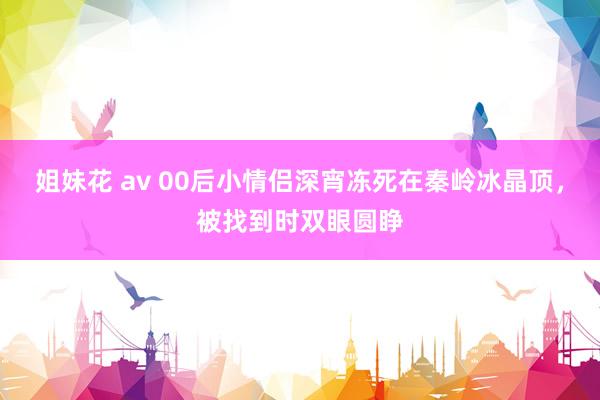 姐妹花 av 00后小情侣深宵冻死在秦岭冰晶顶，被找到时双眼