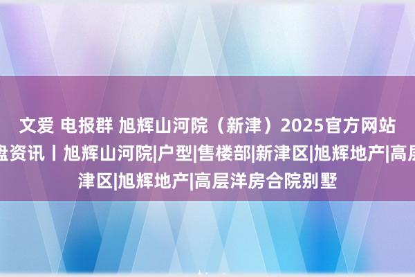 文爱 电报群 旭辉山河院（新津）2025官方网站丨售楼处丨楼