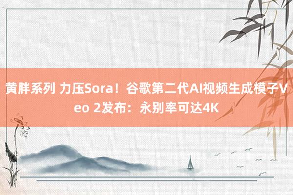 黄胖系列 力压Sora！谷歌第二代AI视频生成模子Veo 2